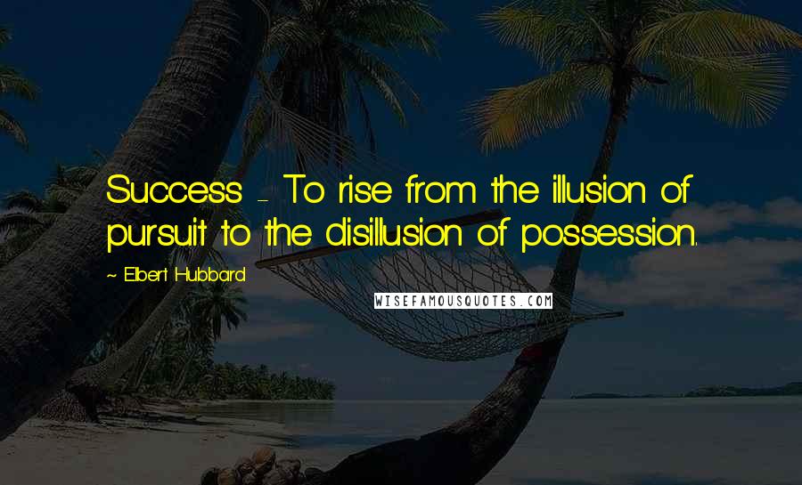 Elbert Hubbard Quotes: Success - To rise from the illusion of pursuit to the disillusion of possession.