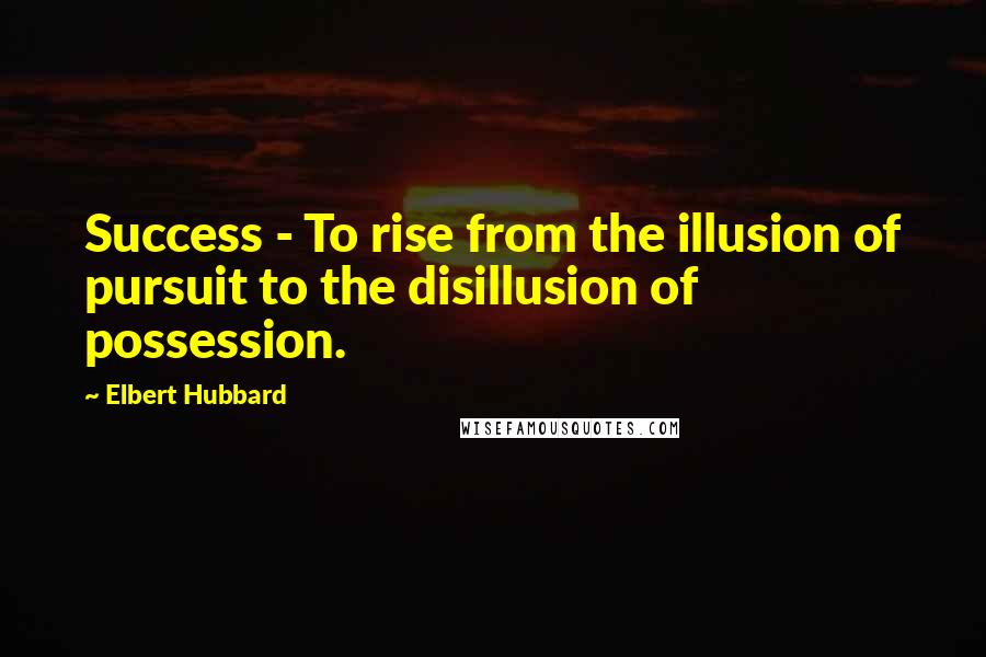 Elbert Hubbard Quotes: Success - To rise from the illusion of pursuit to the disillusion of possession.