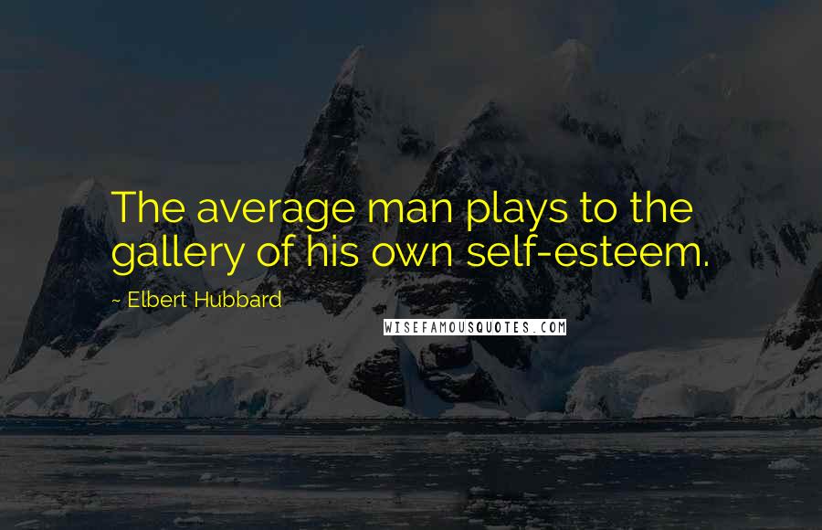 Elbert Hubbard Quotes: The average man plays to the gallery of his own self-esteem.