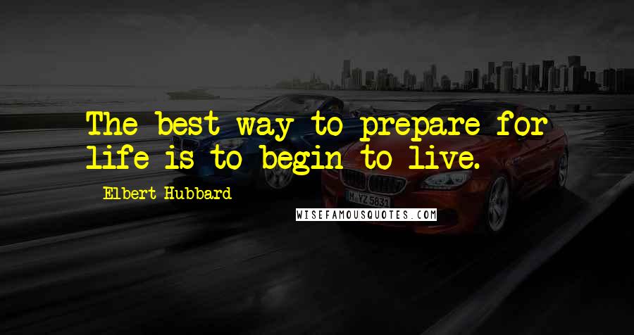Elbert Hubbard Quotes: The best way to prepare for life is to begin to live.
