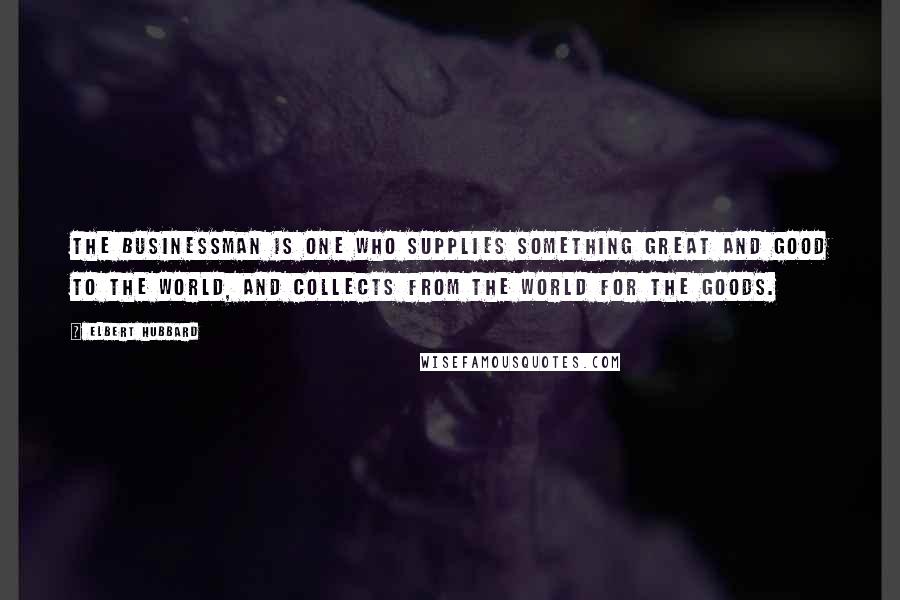 Elbert Hubbard Quotes: The Businessman is one who supplies something great and good to the world, and collects from the world for the goods.