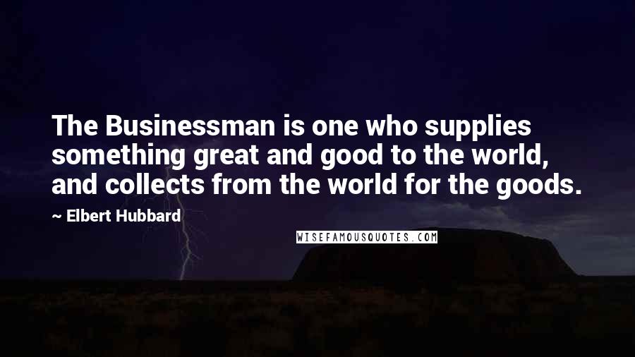 Elbert Hubbard Quotes: The Businessman is one who supplies something great and good to the world, and collects from the world for the goods.