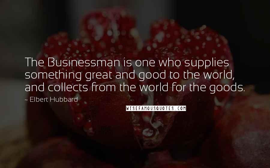 Elbert Hubbard Quotes: The Businessman is one who supplies something great and good to the world, and collects from the world for the goods.