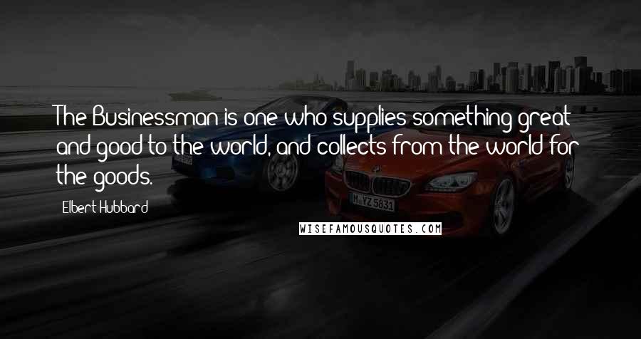 Elbert Hubbard Quotes: The Businessman is one who supplies something great and good to the world, and collects from the world for the goods.