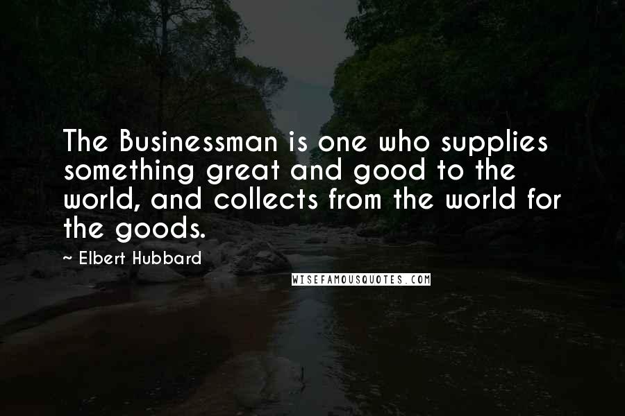 Elbert Hubbard Quotes: The Businessman is one who supplies something great and good to the world, and collects from the world for the goods.