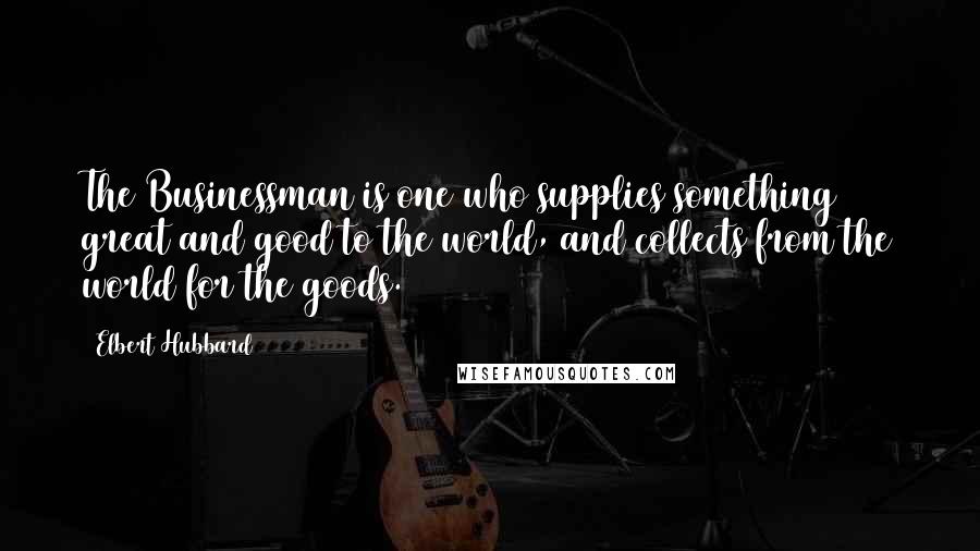 Elbert Hubbard Quotes: The Businessman is one who supplies something great and good to the world, and collects from the world for the goods.