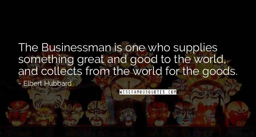 Elbert Hubbard Quotes: The Businessman is one who supplies something great and good to the world, and collects from the world for the goods.