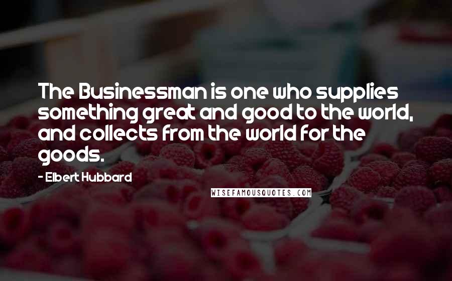 Elbert Hubbard Quotes: The Businessman is one who supplies something great and good to the world, and collects from the world for the goods.