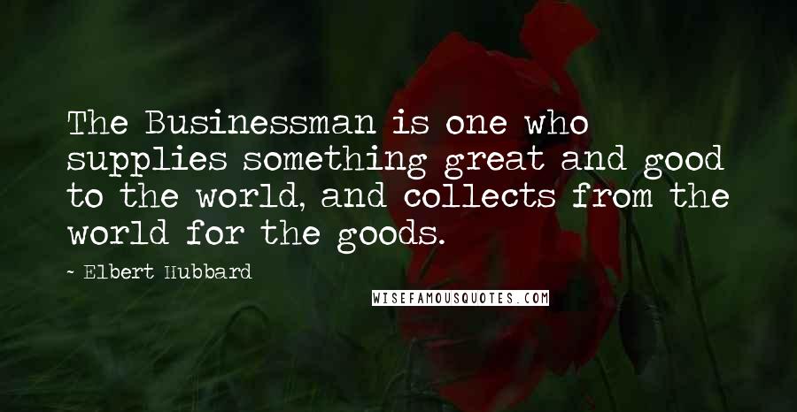 Elbert Hubbard Quotes: The Businessman is one who supplies something great and good to the world, and collects from the world for the goods.
