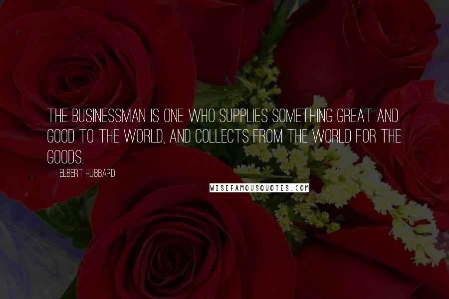 Elbert Hubbard Quotes: The Businessman is one who supplies something great and good to the world, and collects from the world for the goods.