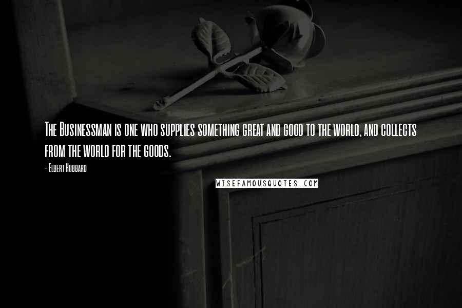Elbert Hubbard Quotes: The Businessman is one who supplies something great and good to the world, and collects from the world for the goods.