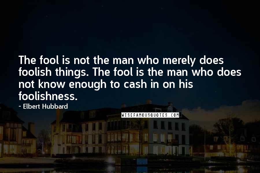 Elbert Hubbard Quotes: The fool is not the man who merely does foolish things. The fool is the man who does not know enough to cash in on his foolishness.