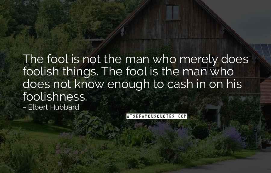 Elbert Hubbard Quotes: The fool is not the man who merely does foolish things. The fool is the man who does not know enough to cash in on his foolishness.