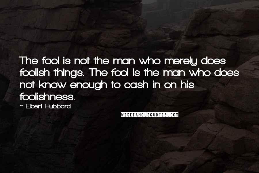 Elbert Hubbard Quotes: The fool is not the man who merely does foolish things. The fool is the man who does not know enough to cash in on his foolishness.