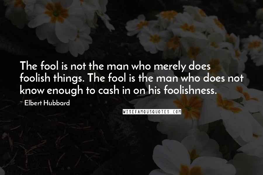 Elbert Hubbard Quotes: The fool is not the man who merely does foolish things. The fool is the man who does not know enough to cash in on his foolishness.