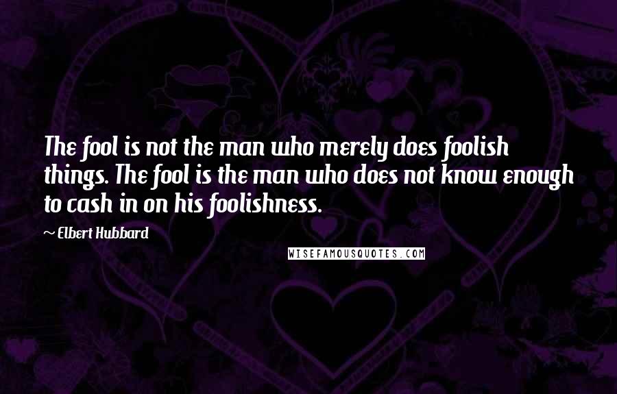 Elbert Hubbard Quotes: The fool is not the man who merely does foolish things. The fool is the man who does not know enough to cash in on his foolishness.