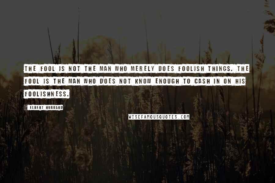 Elbert Hubbard Quotes: The fool is not the man who merely does foolish things. The fool is the man who does not know enough to cash in on his foolishness.