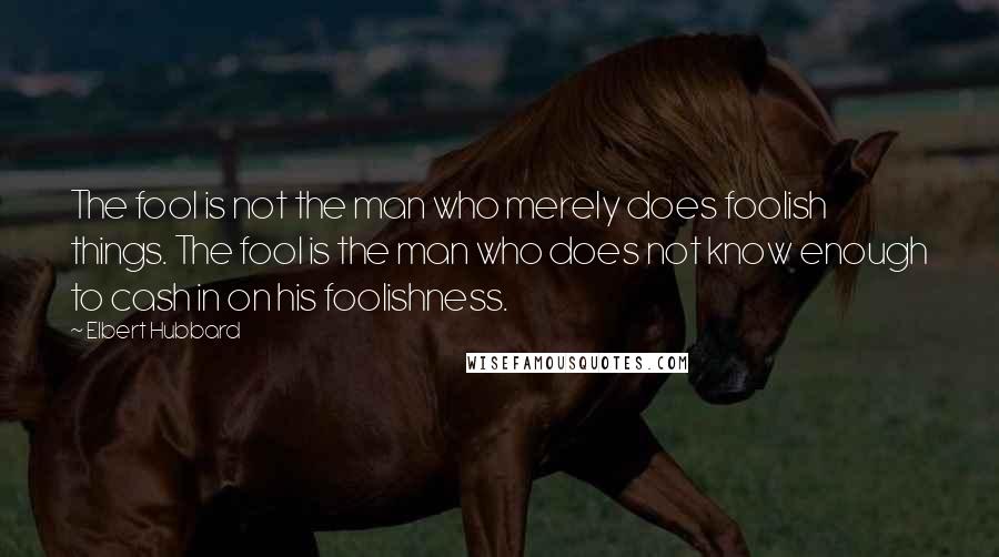 Elbert Hubbard Quotes: The fool is not the man who merely does foolish things. The fool is the man who does not know enough to cash in on his foolishness.