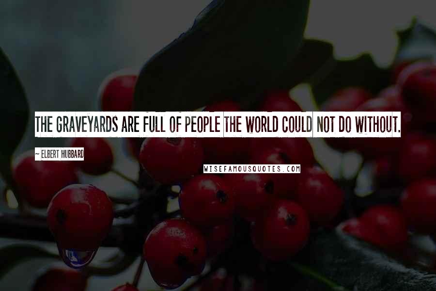 Elbert Hubbard Quotes: The graveyards are full of people the world could not do without.