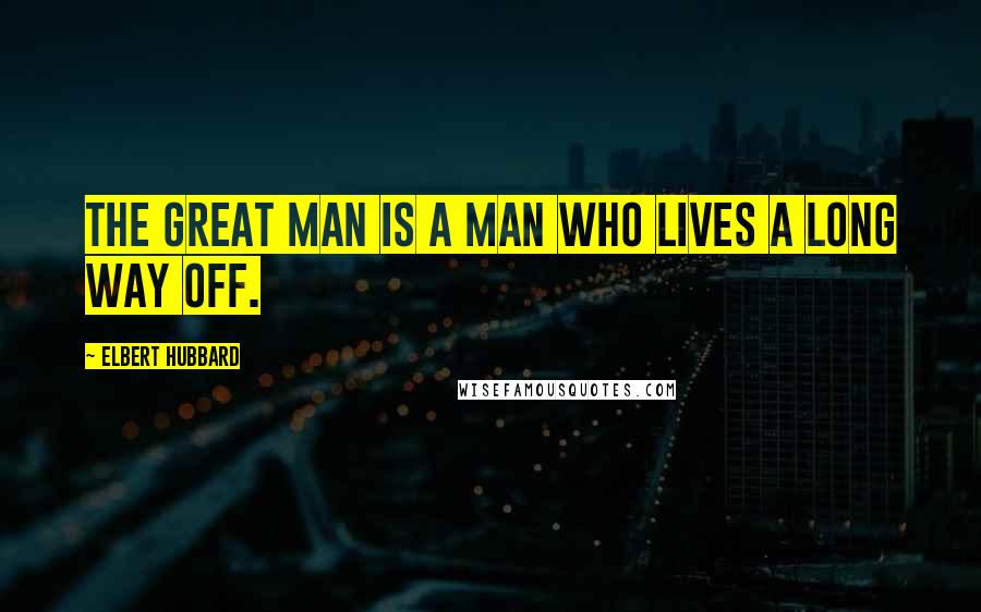Elbert Hubbard Quotes: The Great Man is a man who lives a long way off.