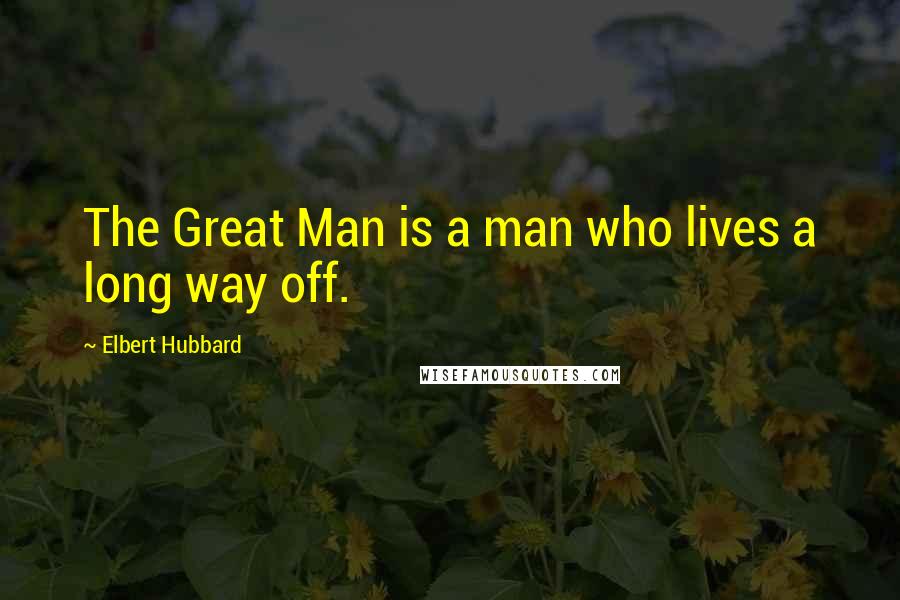 Elbert Hubbard Quotes: The Great Man is a man who lives a long way off.