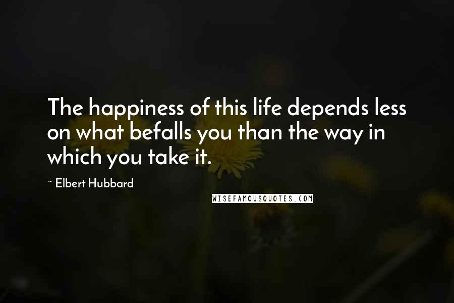Elbert Hubbard Quotes: The happiness of this life depends less on what befalls you than the way in which you take it.