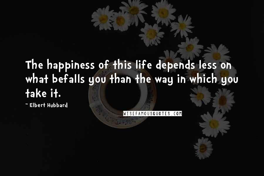 Elbert Hubbard Quotes: The happiness of this life depends less on what befalls you than the way in which you take it.