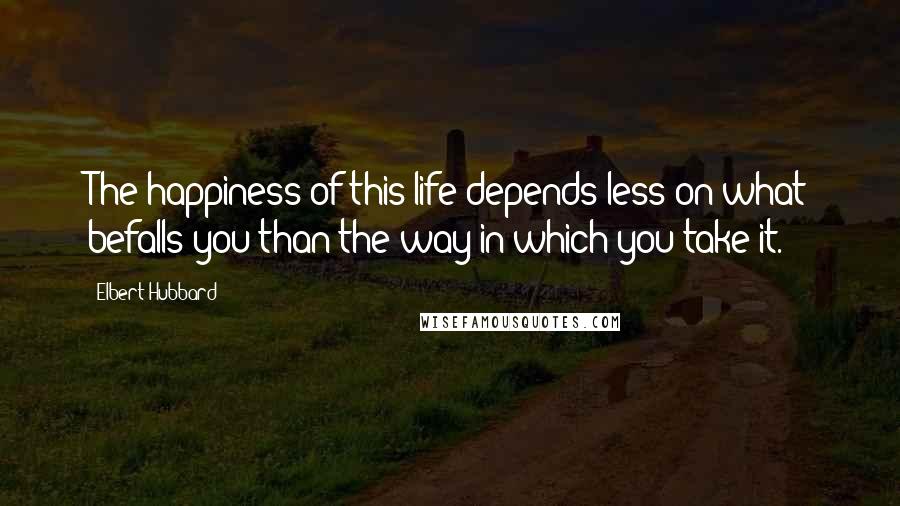 Elbert Hubbard Quotes: The happiness of this life depends less on what befalls you than the way in which you take it.