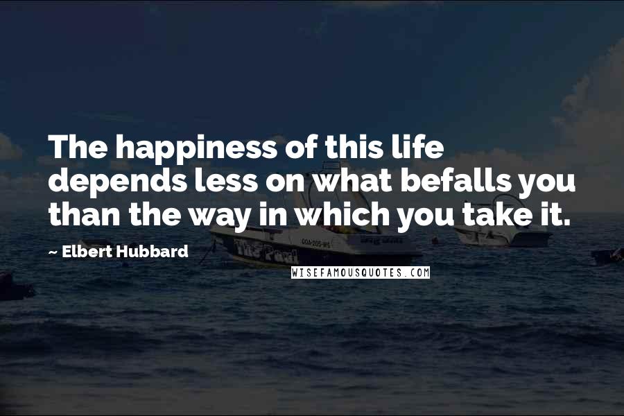 Elbert Hubbard Quotes: The happiness of this life depends less on what befalls you than the way in which you take it.