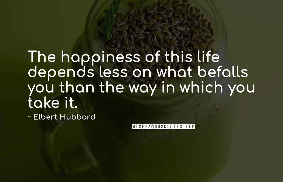 Elbert Hubbard Quotes: The happiness of this life depends less on what befalls you than the way in which you take it.