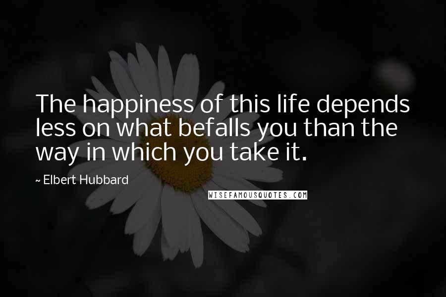 Elbert Hubbard Quotes: The happiness of this life depends less on what befalls you than the way in which you take it.