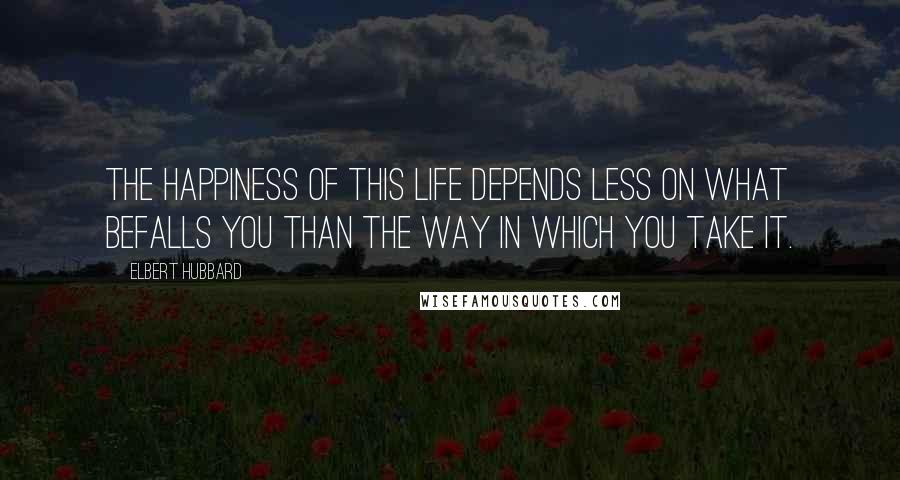 Elbert Hubbard Quotes: The happiness of this life depends less on what befalls you than the way in which you take it.