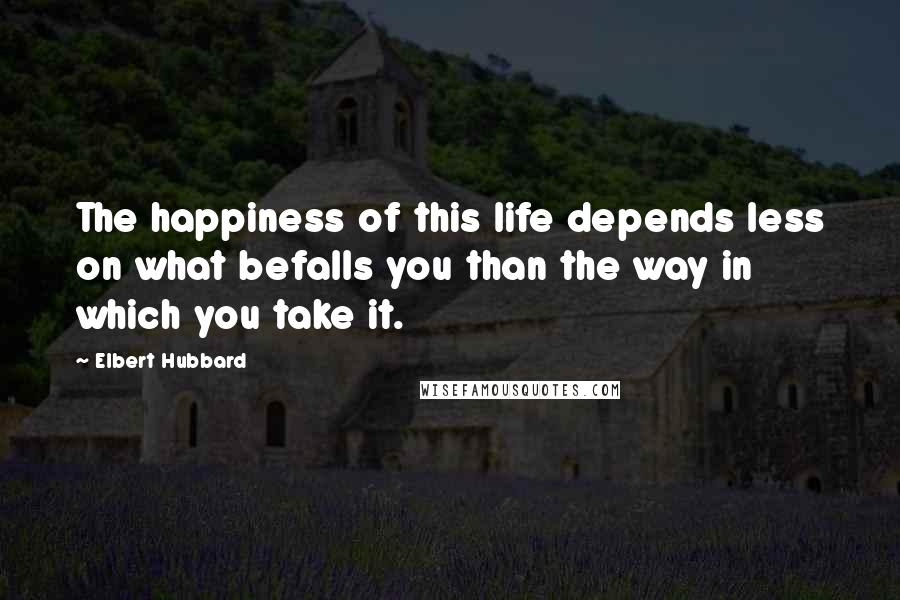 Elbert Hubbard Quotes: The happiness of this life depends less on what befalls you than the way in which you take it.