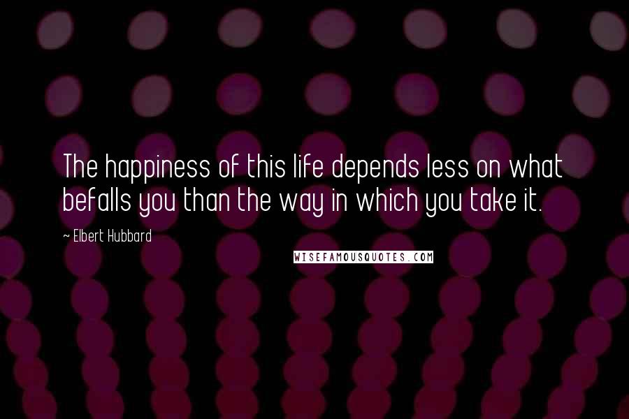 Elbert Hubbard Quotes: The happiness of this life depends less on what befalls you than the way in which you take it.