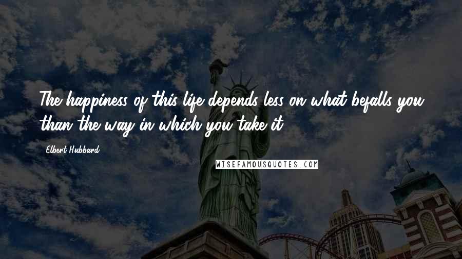 Elbert Hubbard Quotes: The happiness of this life depends less on what befalls you than the way in which you take it.
