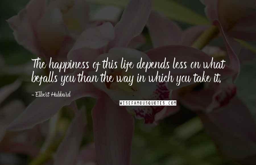 Elbert Hubbard Quotes: The happiness of this life depends less on what befalls you than the way in which you take it.