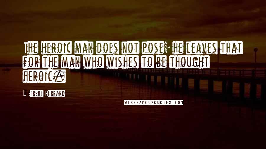 Elbert Hubbard Quotes: The heroic man does not pose; he leaves that for the man who wishes to be thought heroic.