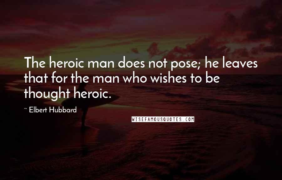 Elbert Hubbard Quotes: The heroic man does not pose; he leaves that for the man who wishes to be thought heroic.