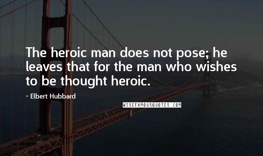 Elbert Hubbard Quotes: The heroic man does not pose; he leaves that for the man who wishes to be thought heroic.