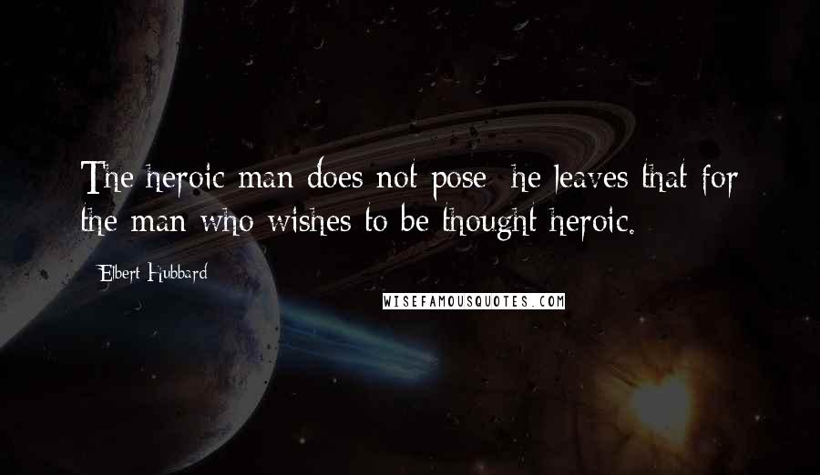Elbert Hubbard Quotes: The heroic man does not pose; he leaves that for the man who wishes to be thought heroic.