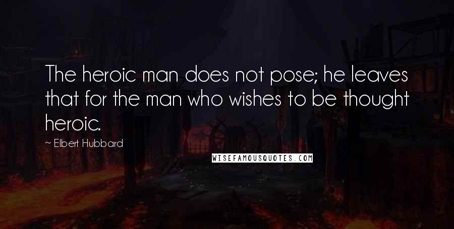 Elbert Hubbard Quotes: The heroic man does not pose; he leaves that for the man who wishes to be thought heroic.