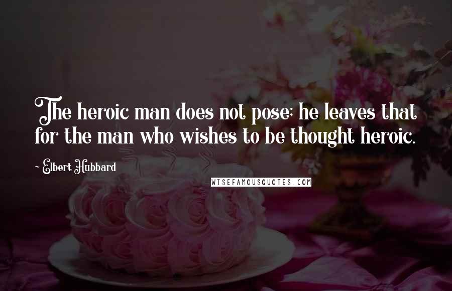 Elbert Hubbard Quotes: The heroic man does not pose; he leaves that for the man who wishes to be thought heroic.