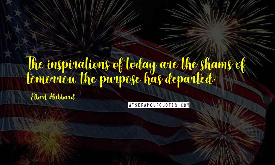 Elbert Hubbard Quotes: The inspirations of today are the shams of tomorrow the purpose has departed.