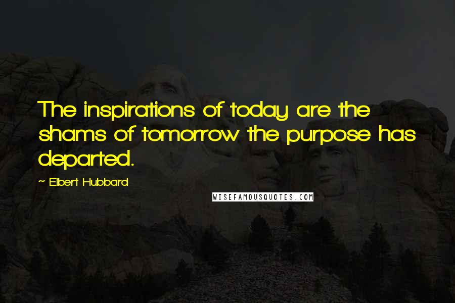 Elbert Hubbard Quotes: The inspirations of today are the shams of tomorrow the purpose has departed.