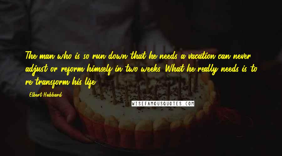 Elbert Hubbard Quotes: The man who is so run down that he needs a vacation can never adjust or reform himself in two weeks. What he really needs is to re-transform his life.