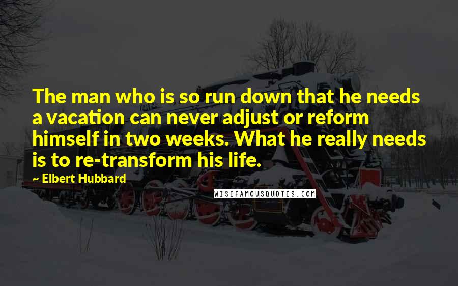 Elbert Hubbard Quotes: The man who is so run down that he needs a vacation can never adjust or reform himself in two weeks. What he really needs is to re-transform his life.