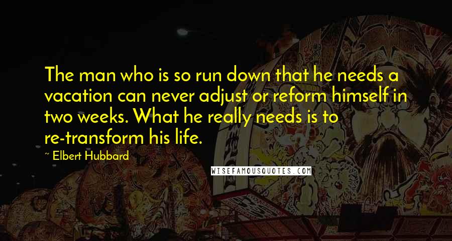 Elbert Hubbard Quotes: The man who is so run down that he needs a vacation can never adjust or reform himself in two weeks. What he really needs is to re-transform his life.