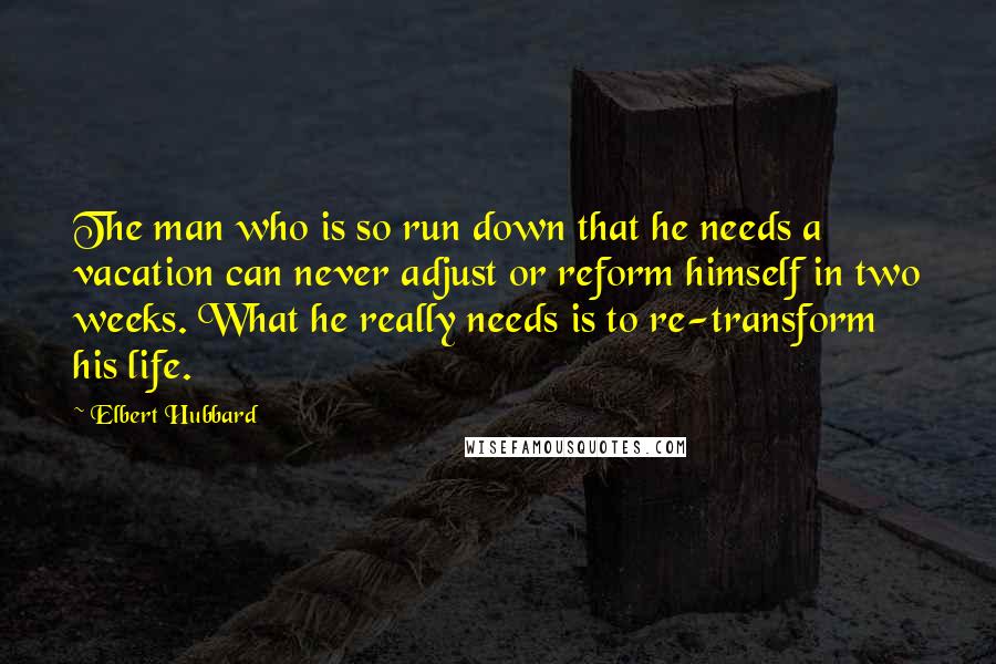 Elbert Hubbard Quotes: The man who is so run down that he needs a vacation can never adjust or reform himself in two weeks. What he really needs is to re-transform his life.