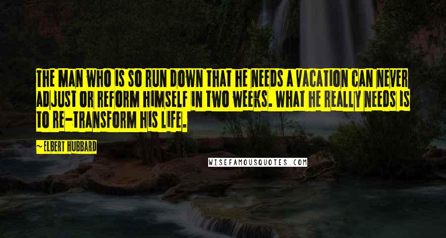Elbert Hubbard Quotes: The man who is so run down that he needs a vacation can never adjust or reform himself in two weeks. What he really needs is to re-transform his life.
