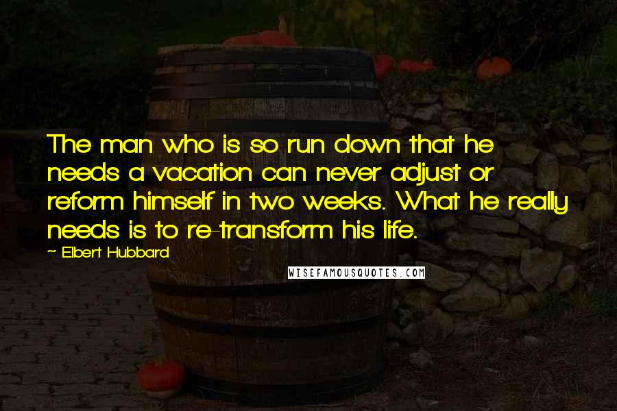 Elbert Hubbard Quotes: The man who is so run down that he needs a vacation can never adjust or reform himself in two weeks. What he really needs is to re-transform his life.